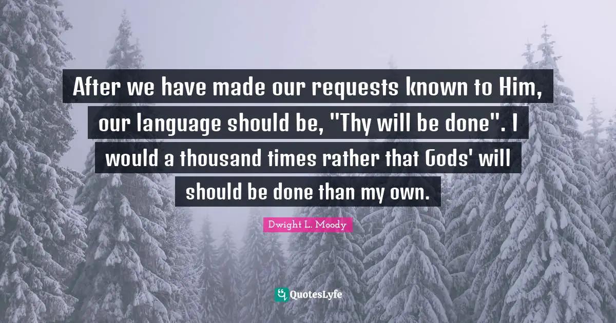 After we have made our requests known to Him, our language should be, "Thy will be done". I would a thousand times rather that Gods' will should be done than my own.