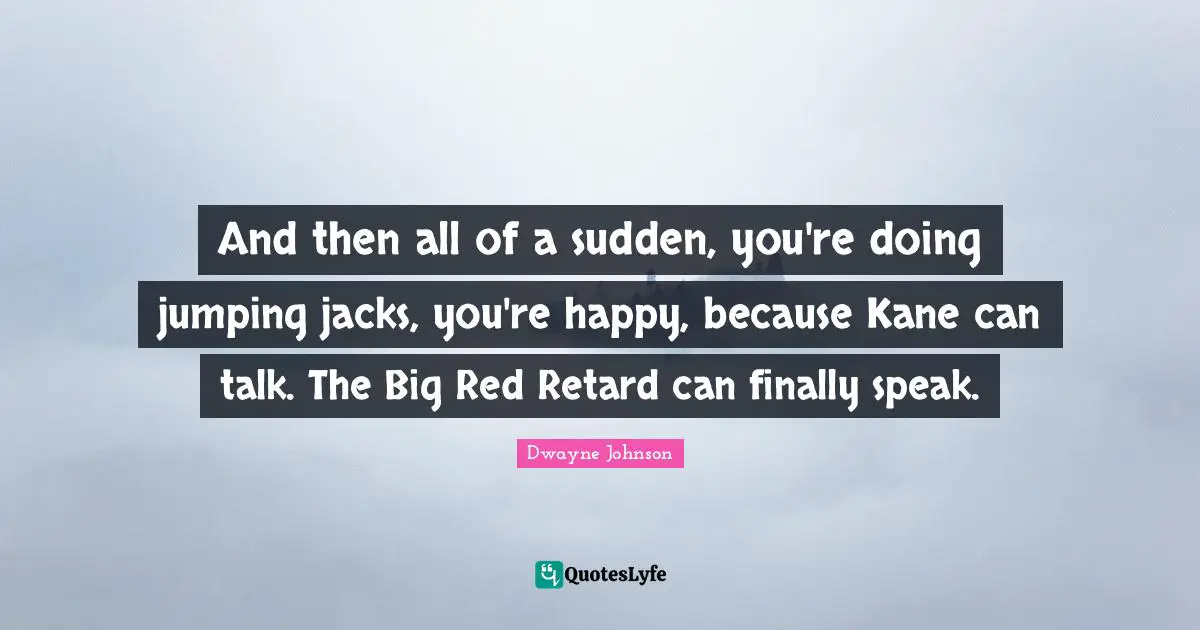 And then all of a sudden, you're doing jumping jacks, you're happy, because Kane can talk. The Big Red Retard can finally speak.