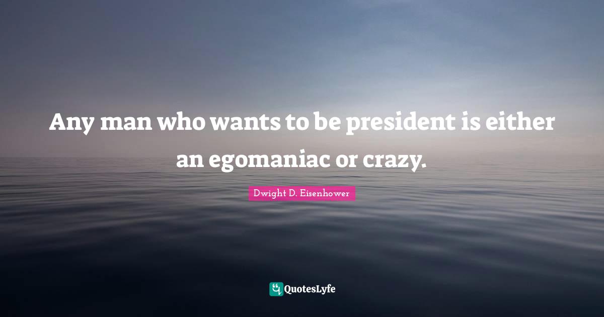 Any man who wants to be president is either an egomaniac or crazy.
