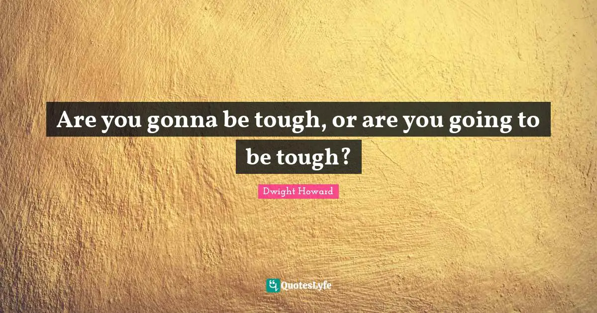 Are you gonna be tough, or are you going to be tough?