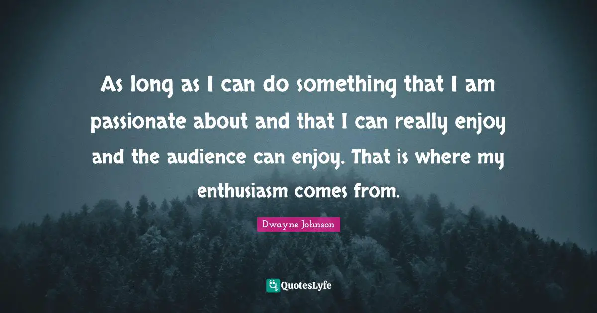 As long as I can do something that I am passionate about and that I can really enjoy and the audience can enjoy. That is where my enthusiasm comes from.