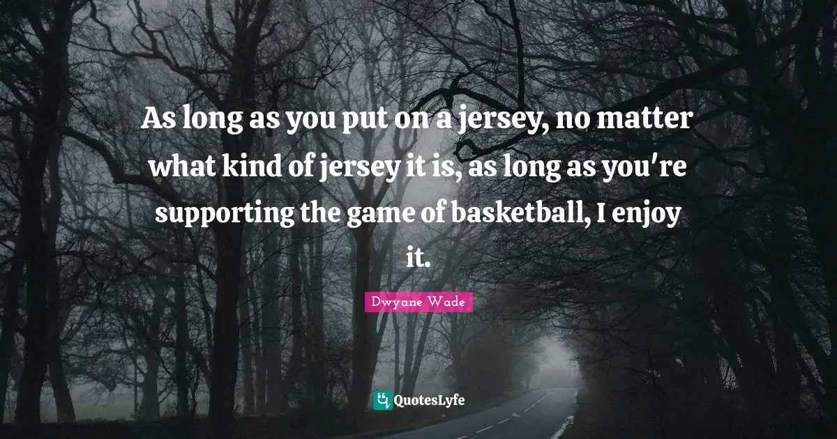 As long as you put on a jersey, no matter what kind of jersey it is, as long as you're supporting the game of basketball, I enjoy it.