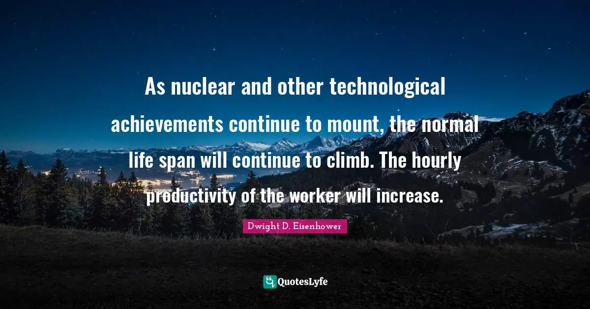 As nuclear and other technological achievements continue to mount, the normal life span will continue to climb. The hourly productivity of the worker will increase.