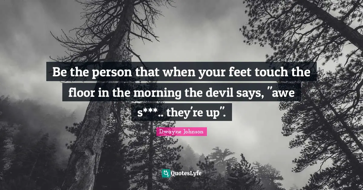 Be the person that when your feet touch the floor in the morning the devil says, "awe s***.. they're up".