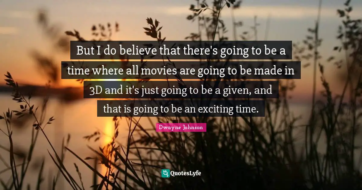 But I do believe that there's going to be a time where all movies are going to be made in 3D and it's just going to be a given, and that is going to be an exciting time.