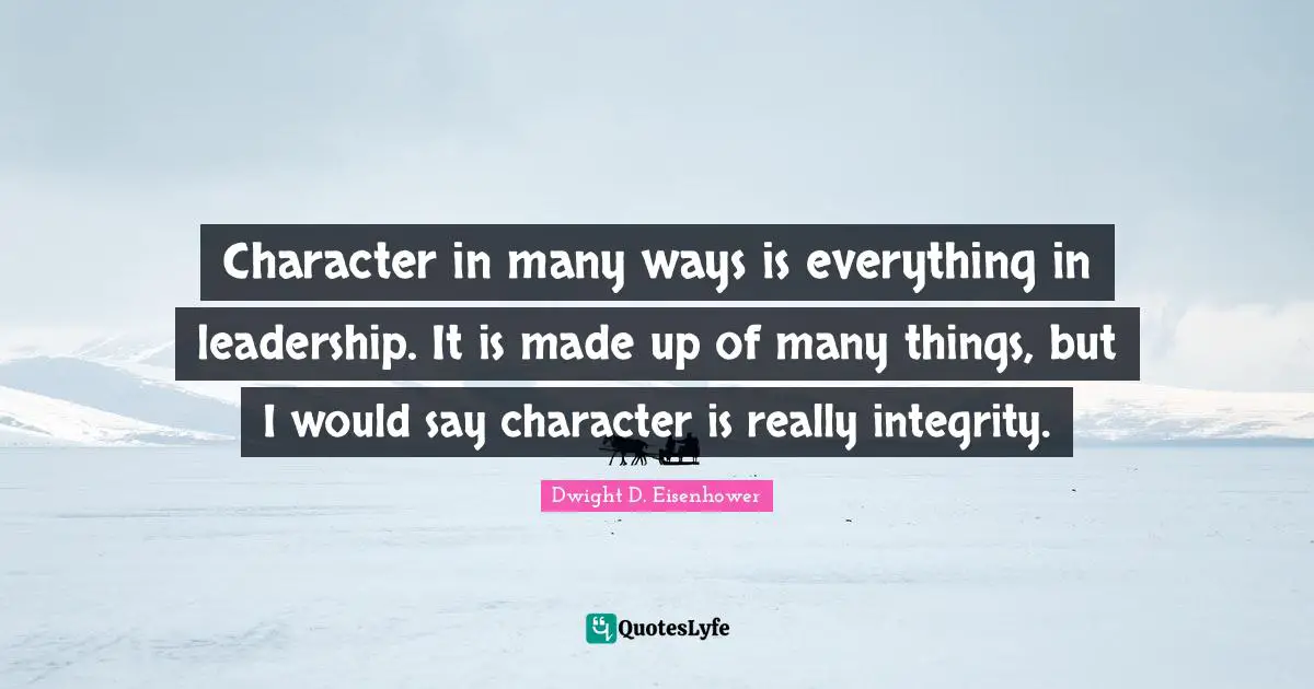 Character in many ways is everything in leadership. It is made up of many things, but I would say character is really integrity.