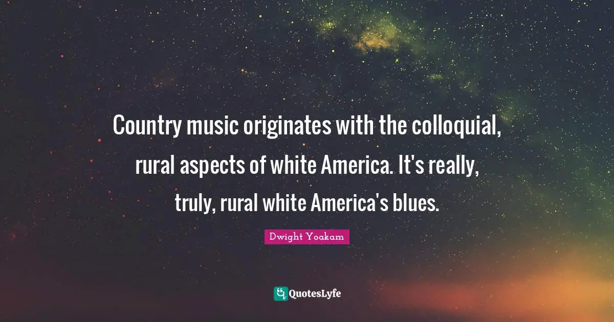 Country music originates with the colloquial, rural aspects of white America. It's really, truly, rural white America's blues.