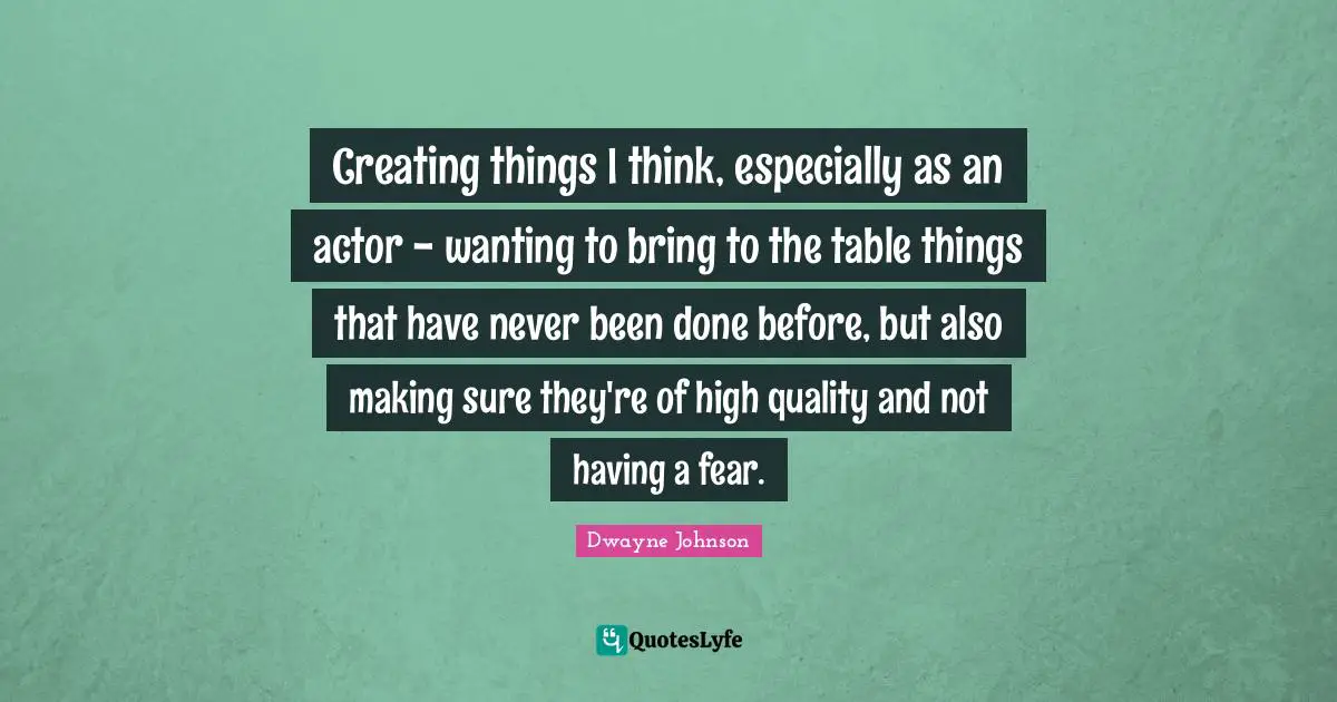 Creating things I think, especially as an actor - wanting to bring to the table things that have never been done before, but also making sure they're of high quality and not having a fear.