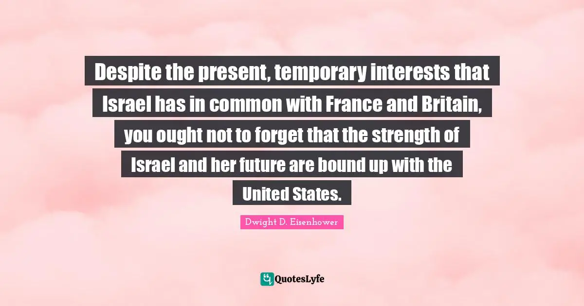 Despite the present, temporary interests that Israel has in common with France and Britain, you ought not to forget that the strength of Israel and her future are bound up with the United States.
