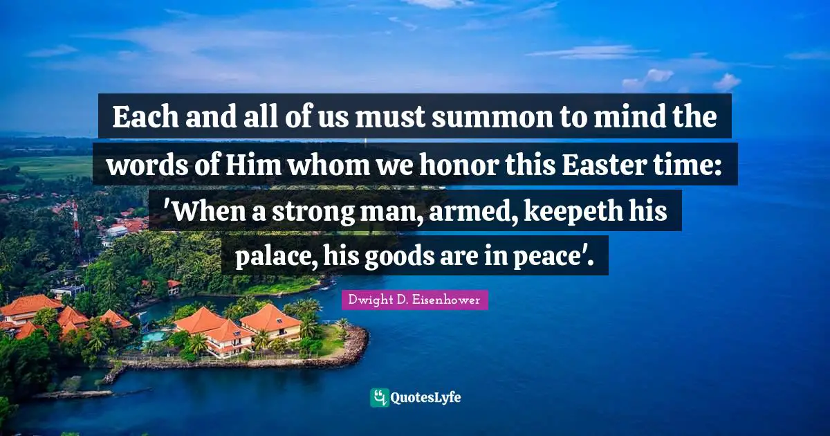 Each and all of us must summon to mind the words of Him whom we honor this Easter time: 'When a strong man, armed, keepeth his palace, his goods are in peace'.