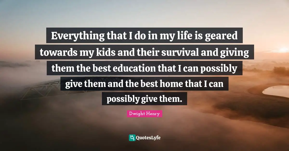 Everything that I do in my life is geared towards my kids and their survival and giving them the best education that I can possibly give them and the best home that I can possibly give them.