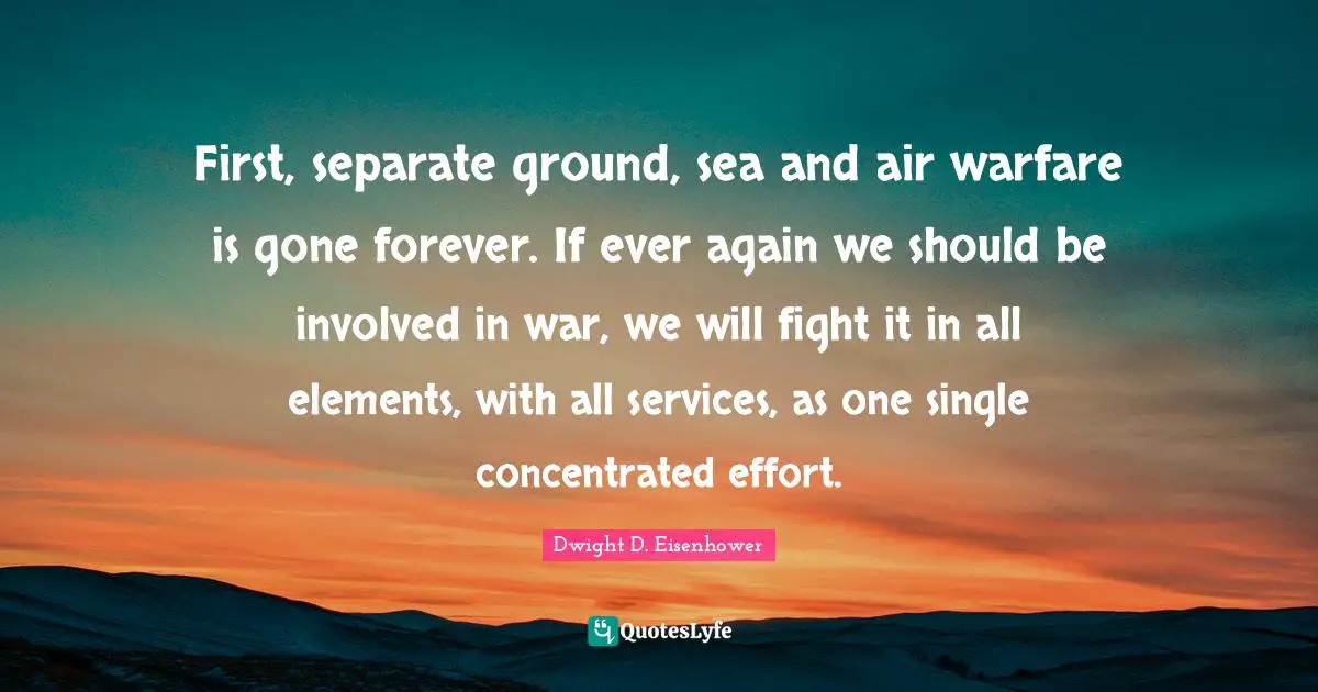 First, separate ground, sea and air warfare is gone forever. If ever again we should be involved in war, we will fight it in all elements, with all services, as one single concentrated effort.