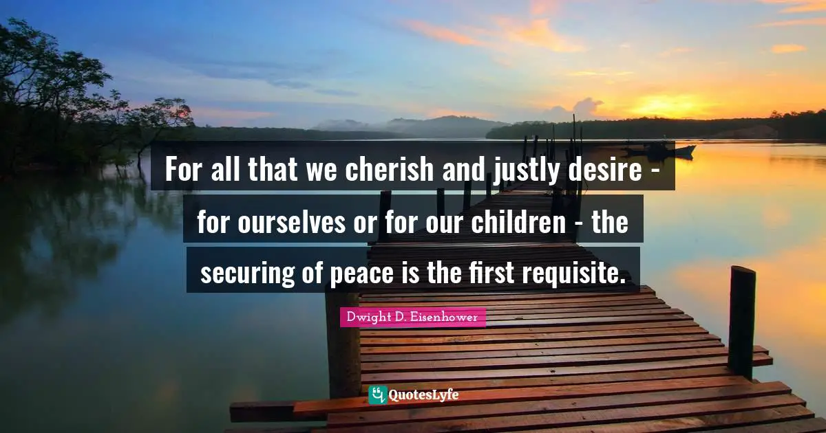 For all that we cherish and justly desire - for ourselves or for our children - the securing of peace is the first requisite.