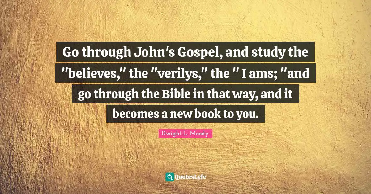 Go through John's Gospel, and study the "believes," the "verilys," the " I ams; "and go through the Bible in that way, and it becomes a new book to you.