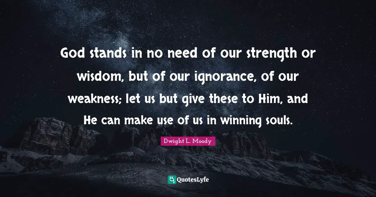 God stands in no need of our strength or wisdom, but of our ignorance, of our weakness; let us but give these to Him, and He can make use of us in winning souls.