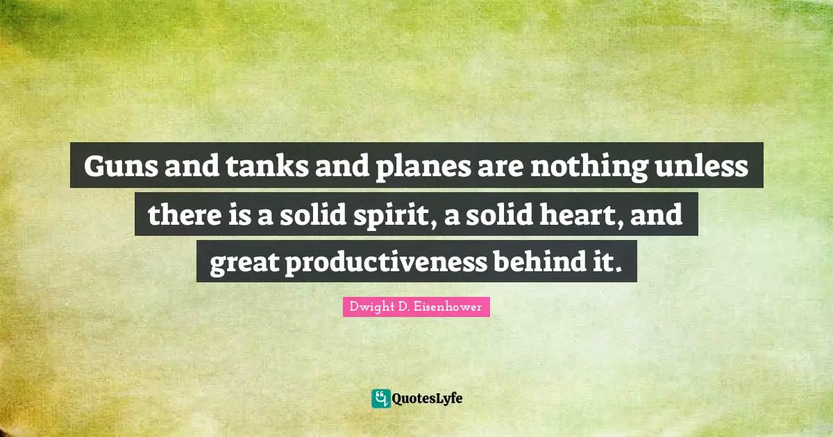 Guns and tanks and planes are nothing unless there is a solid spirit, a solid heart, and great productiveness behind it.