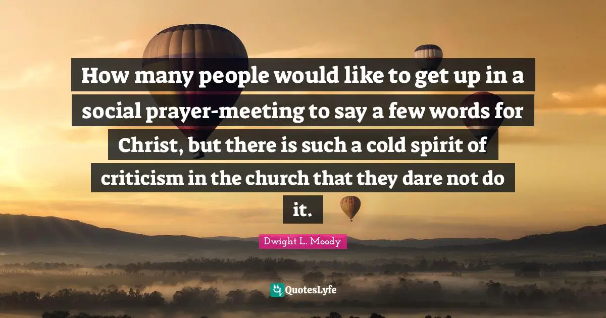 How many people would like to get up in a social prayer-meeting to say a few words for Christ, but there is such a cold spirit of criticism in the church that they dare not do it.