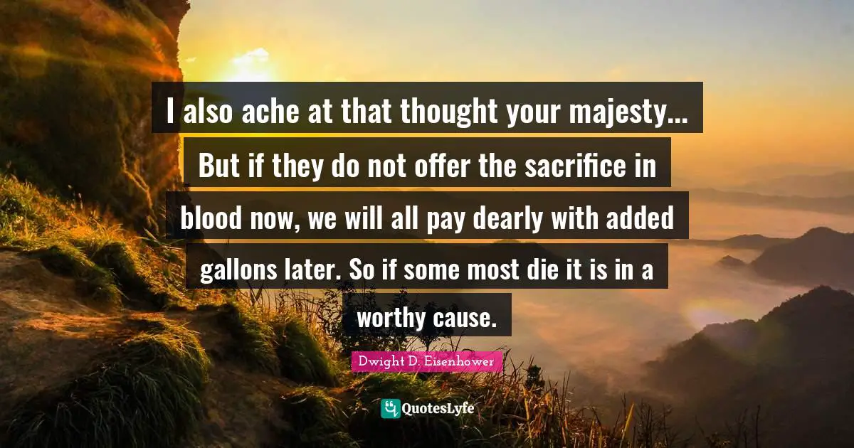 I also ache at that thought your majesty... But if they do not offer the sacrifice in blood now, we will all pay dearly with added gallons later. So if some most die it is in a worthy cause.