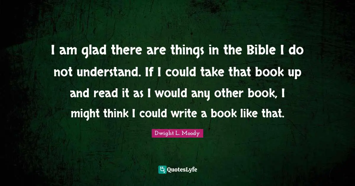 I am glad there are things in the Bible I do not understand. If I could take that book up and read it as I would any other book, I might think I could write a book like that.