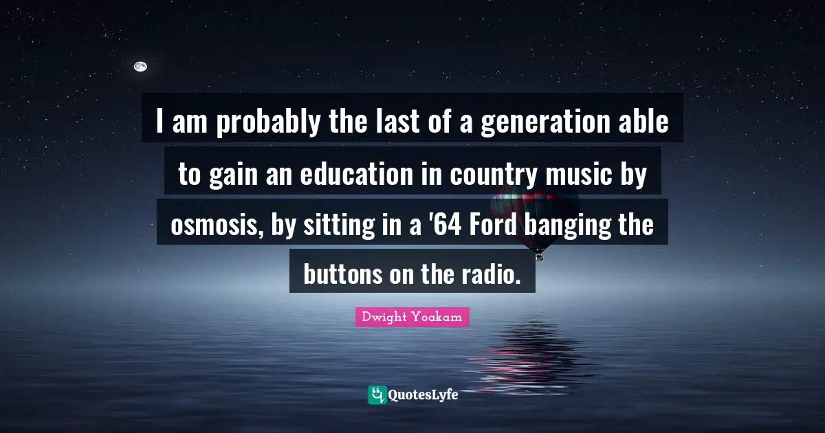 I am probably the last of a generation able to gain an education in country music by osmosis, by sitting in a '64 Ford banging the buttons on the radio.
