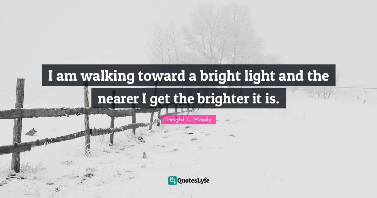 I am walking toward a bright light and the nearer I get the brighter it is.