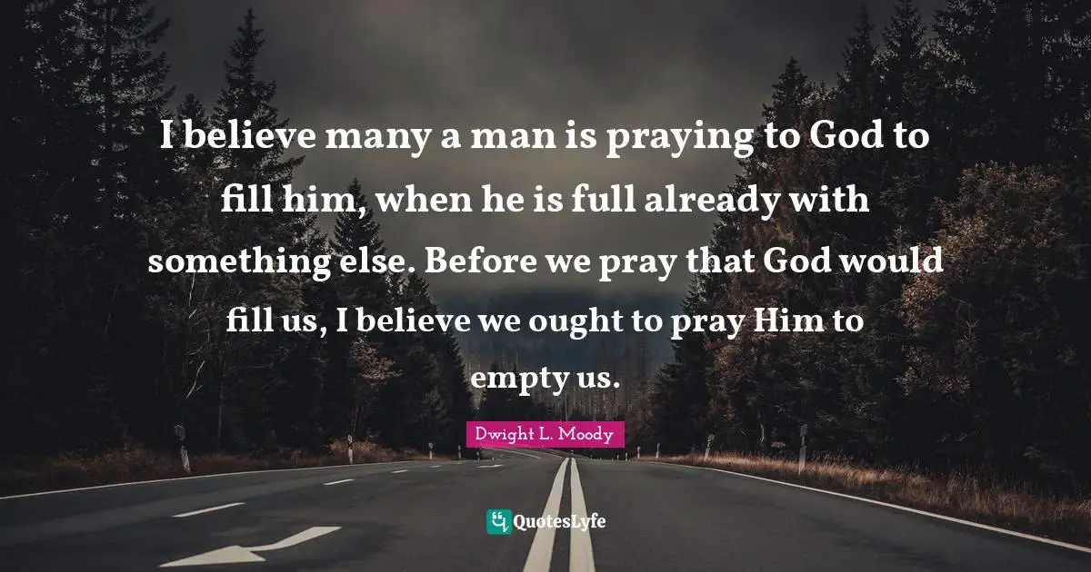 I believe many a man is praying to God to fill him, when he is full already with something else. Before we pray that God would fill us, I believe we ought to pray Him to empty us.