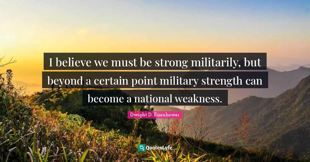 I believe we must be strong militarily, but beyond a certain point military strength can become a national weakness.
