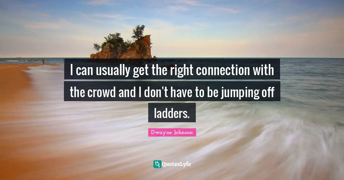 I can usually get the right connection with the crowd and I don't have to be jumping off ladders.