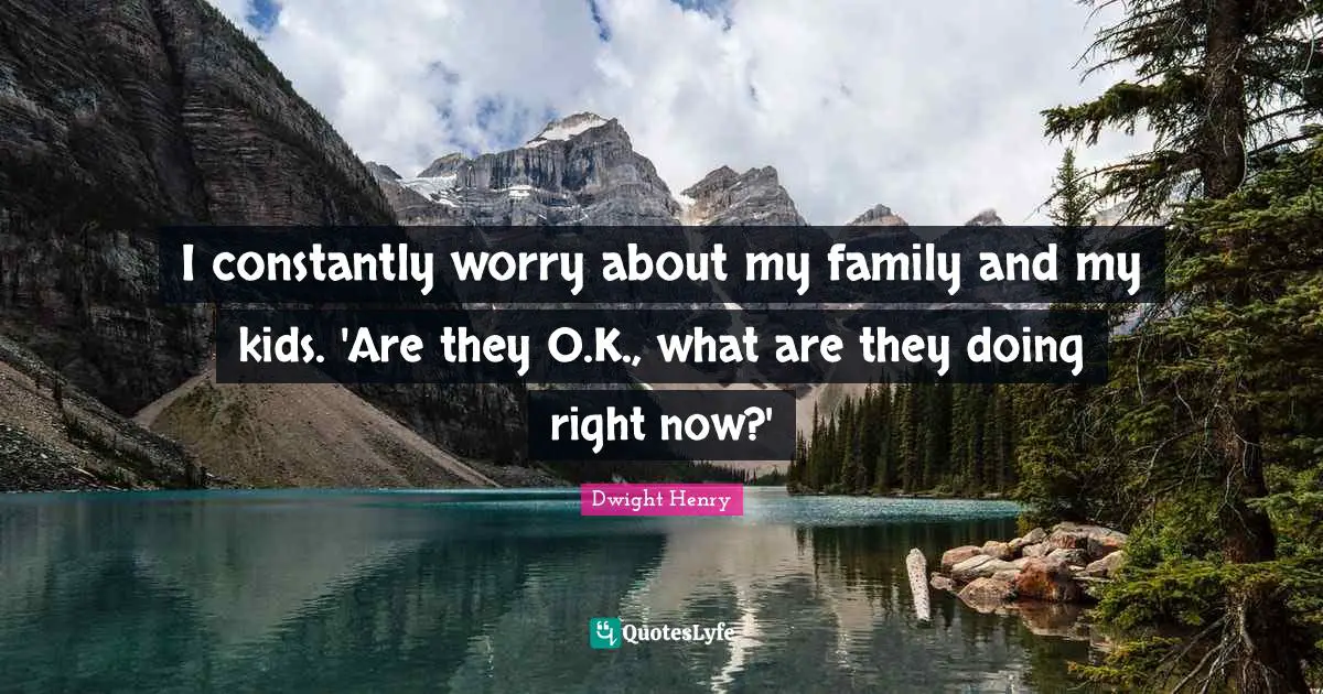 I constantly worry about my family and my kids. 'Are they O.K., what are they doing right now?'