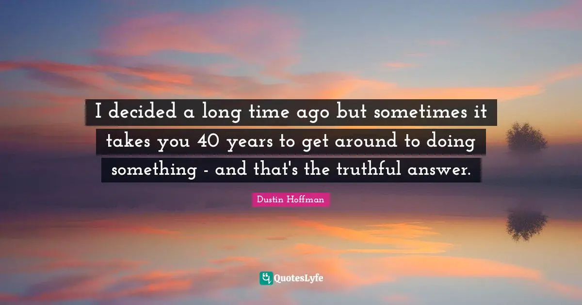 I decided a long time ago but sometimes it takes you 40 years to get around to doing something - and that's the truthful answer.