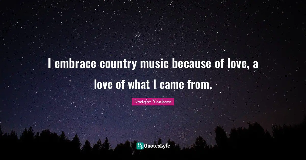 I embrace country music because of love, a love of what I came from.