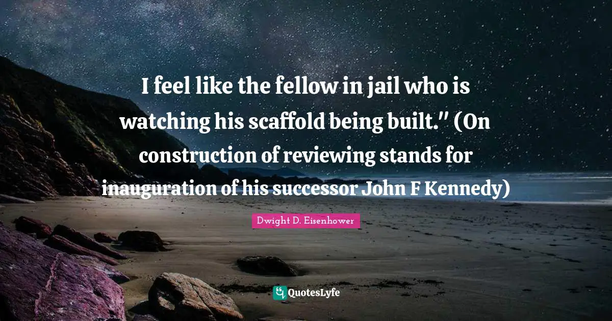 I feel like the fellow in jail who is watching his scaffold being built." (On construction of reviewing stands for inauguration of his successor John F Kennedy)
