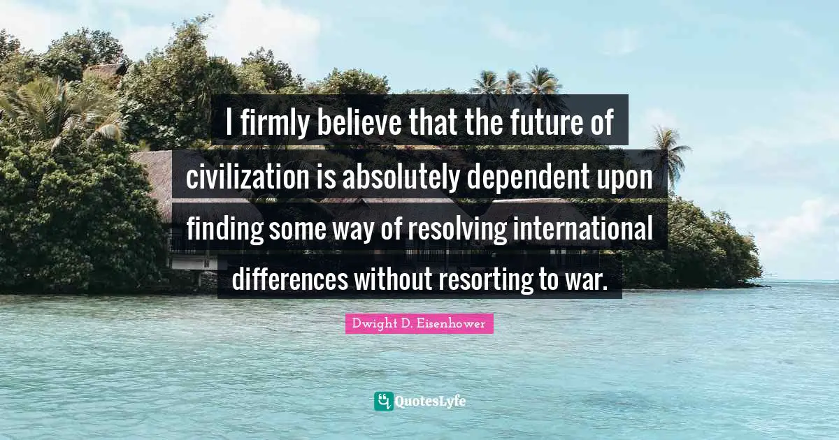 I firmly believe that the future of civilization is absolutely dependent upon finding some way of resolving international differences without resorting to war.