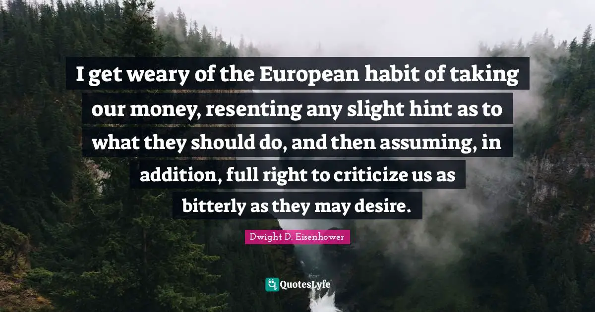 I get weary of the European habit of taking our money, resenting any slight hint as to what they should do, and then assuming, in addition, full right to criticize us as bitterly as they may desire.