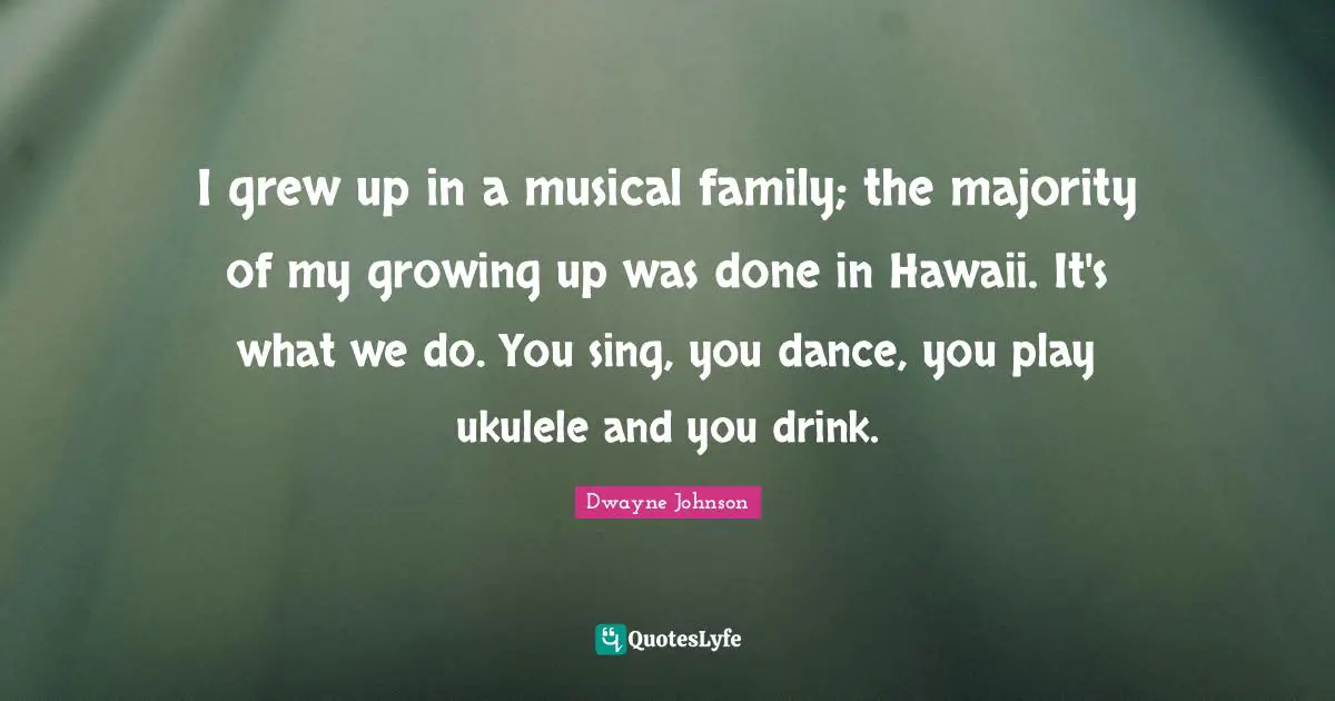 I grew up in a musical family; the majority of my growing up was done in Hawaii. It's what we do. You sing, you dance, you play ukulele and you drink.