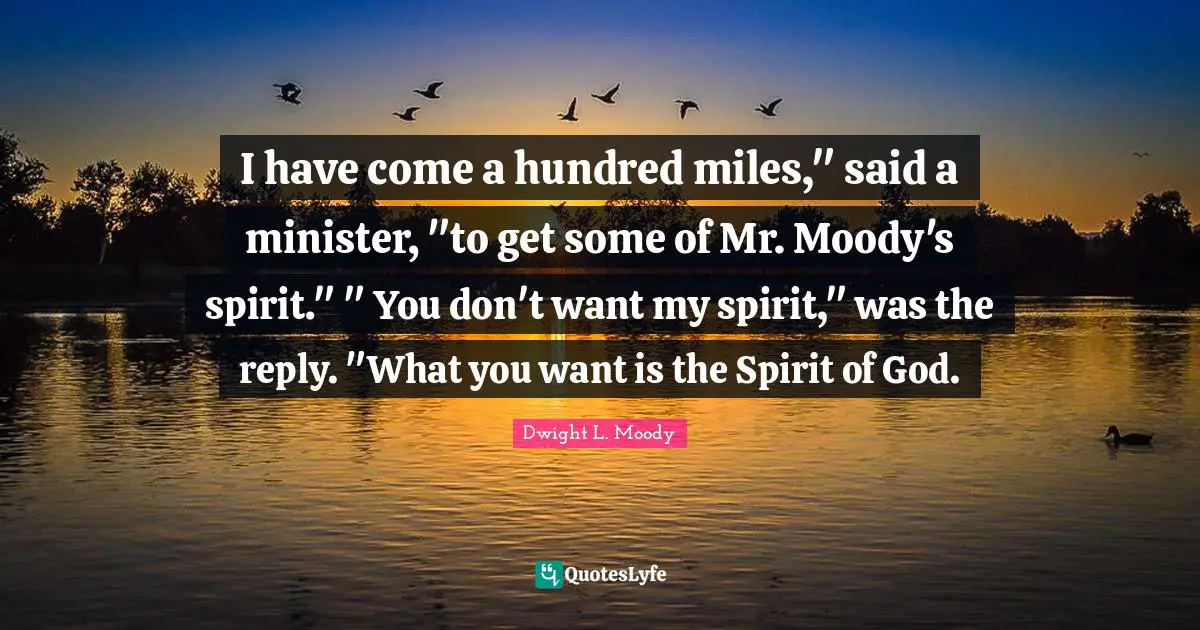 I have come a hundred miles," said a minister, "to get some of Mr. Moody's spirit." " You don't want my spirit," was the reply. "What you want is the Spirit of God.