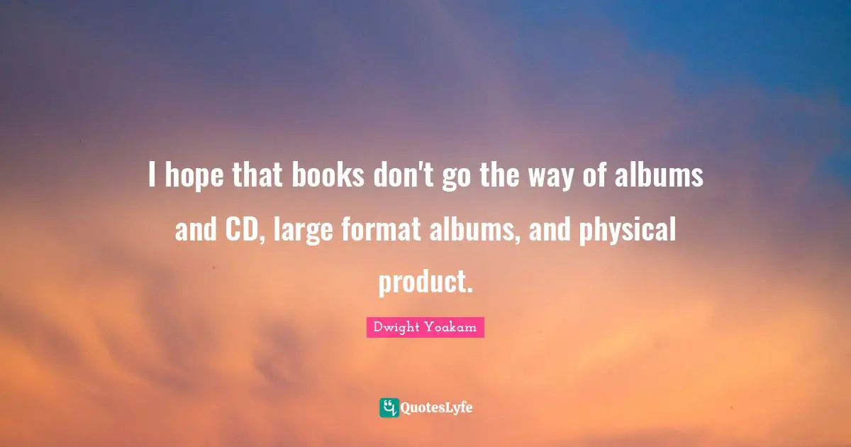 I hope that books don't go the way of albums and CD, large format albums, and physical product.