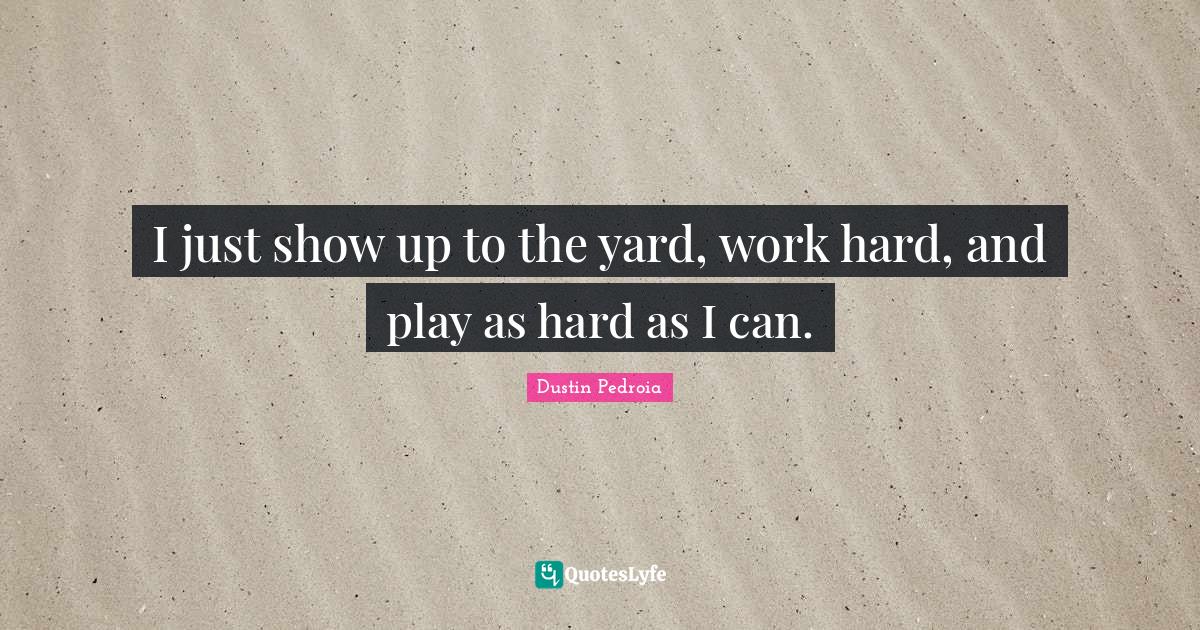 I just show up to the yard, work hard, and play as hard as I can