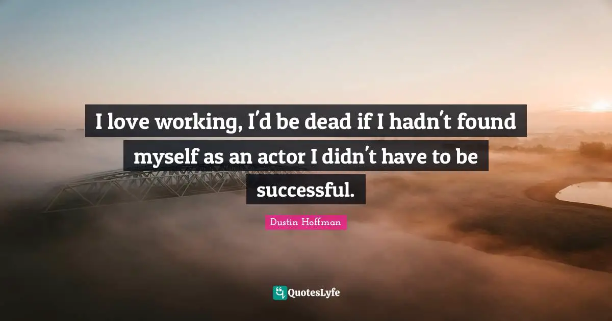 I love working, I'd be dead if I hadn't found myself as an actor I didn't have to be successful.