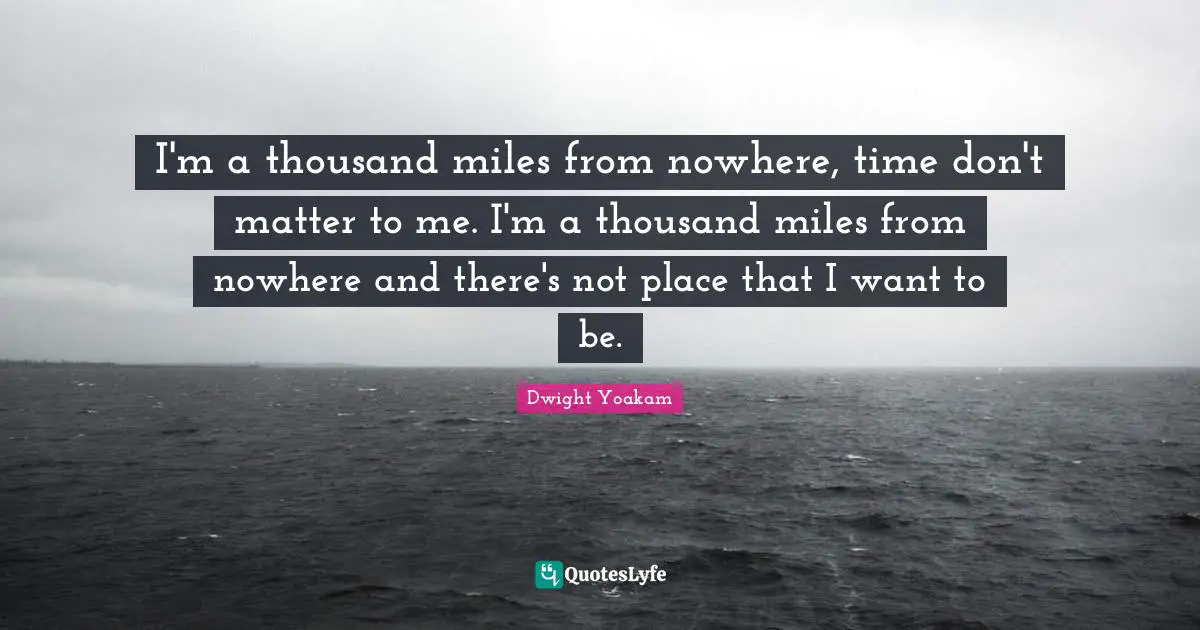 I'm a thousand miles from nowhere, time don't matter to me. I'm a thousand miles from nowhere and there's not place that I want to be.