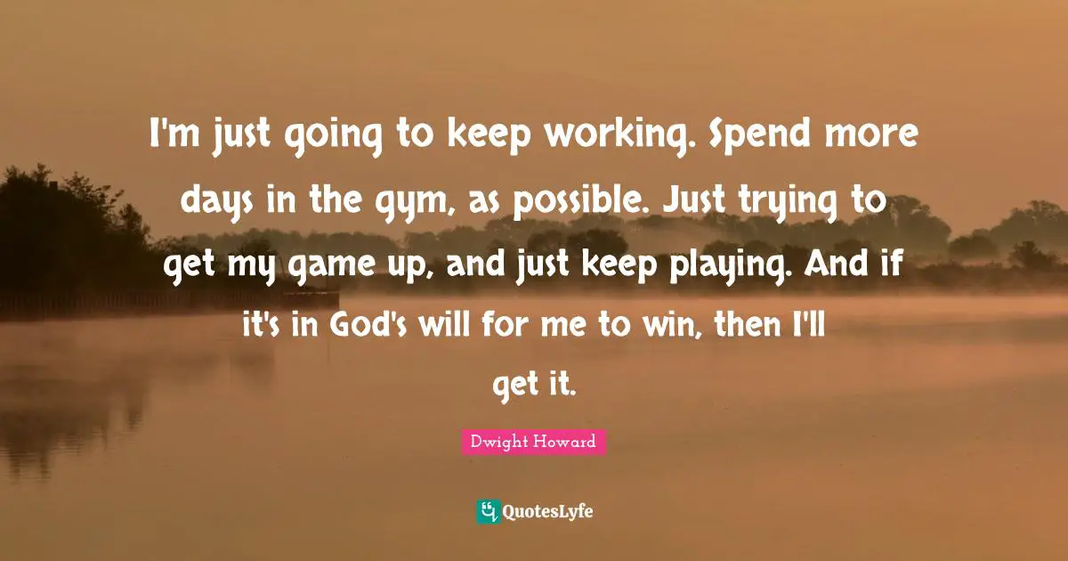 I'm just going to keep working. Spend more days in the gym, as possible. Just trying to get my game up, and just keep playing. And if it's in God's will for me to win, then I'll get it.