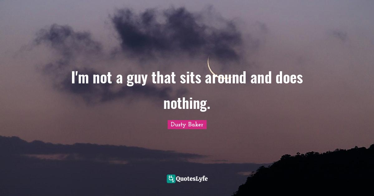 I'm not a guy that sits around and does nothing.