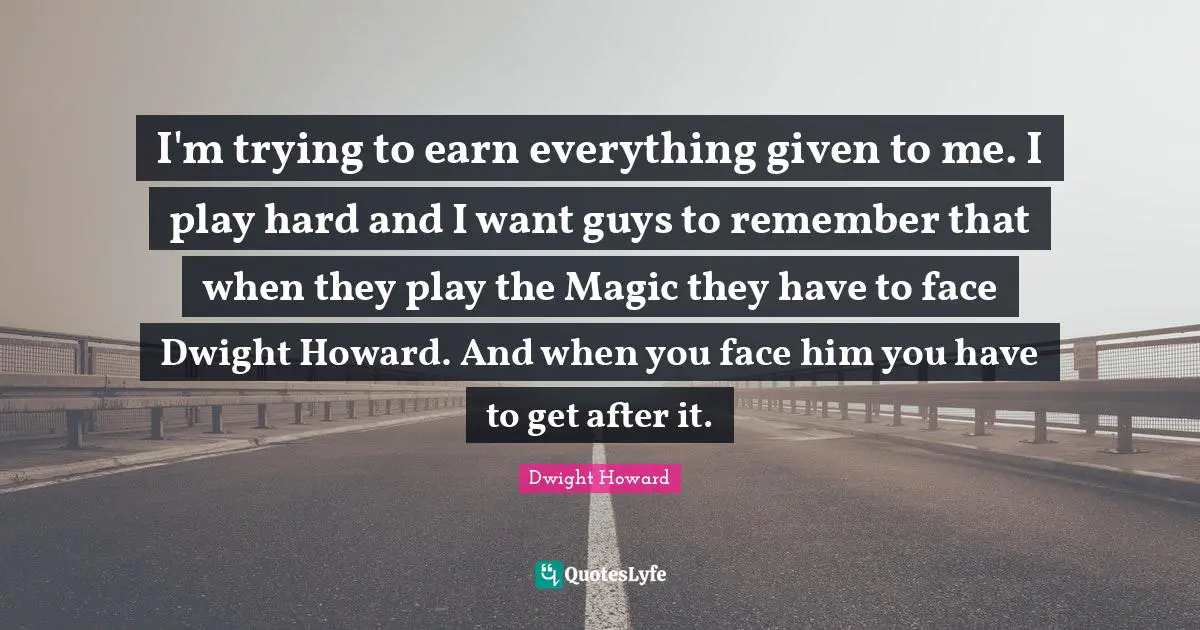 I'm trying to earn everything given to me. I play hard and I want guys to remember that when they play the Magic they have to face Dwight Howard. And when you face him you have to get after it.