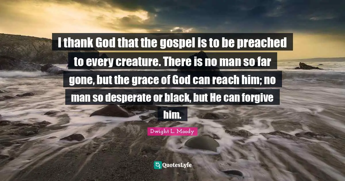 I thank God that the gospel is to be preached to every creature. There is no man so far gone, but the grace of God can reach him; no man so desperate or black, but He can forgive him.