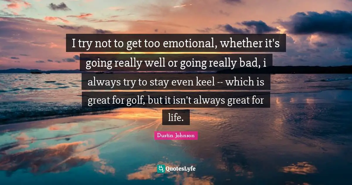 I try not to get too emotional, whether it's going really well or going really bad, i always try to stay even keel -- which is great for golf, but it isn't always great for life.