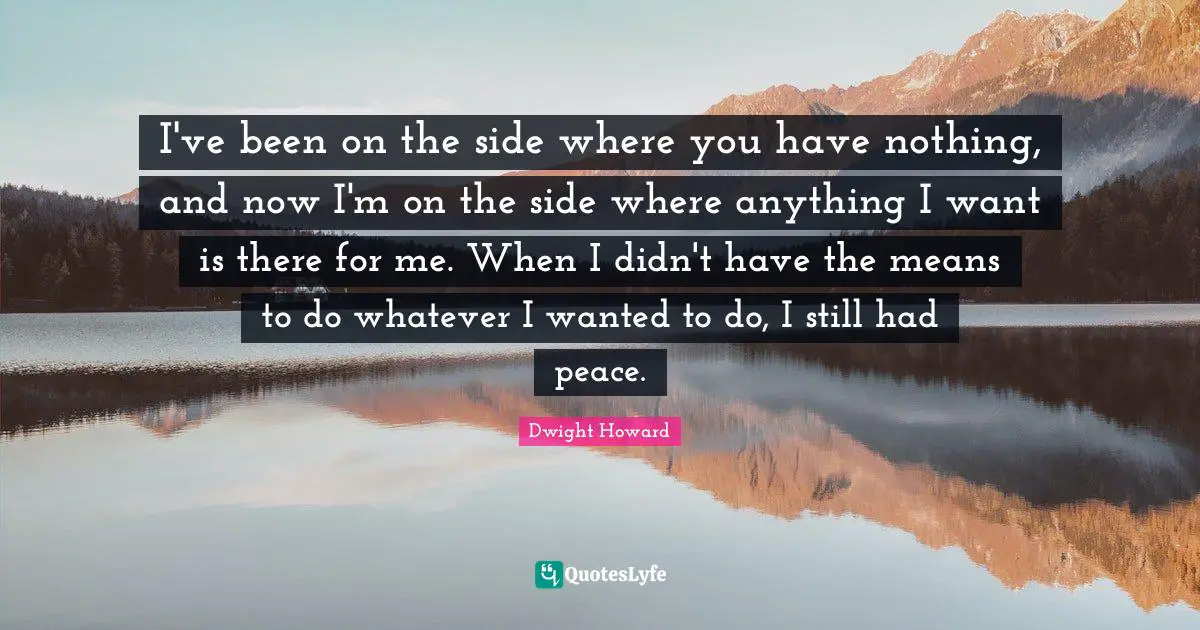 I've been on the side where you have nothing, and now I'm on the side where anything I want is there for me. When I didn't have the means to do whatever I wanted to do, I still had peace.