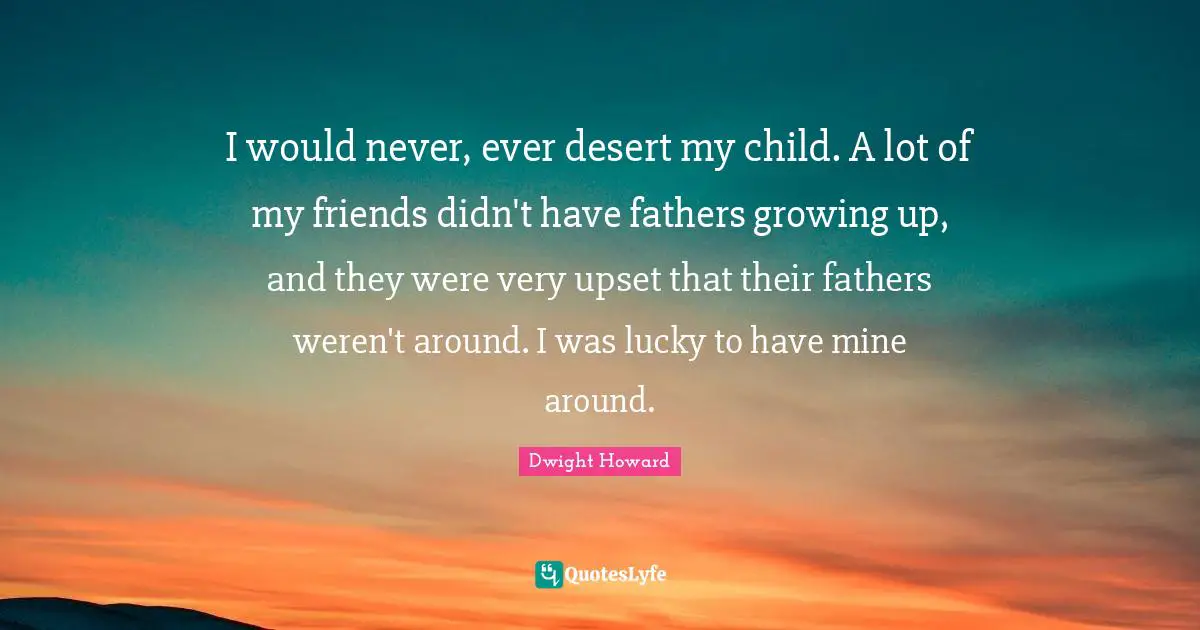 I would never, ever desert my child. A lot of my friends didn't have fathers growing up, and they were very upset that their fathers weren't around. I was lucky to have mine around.