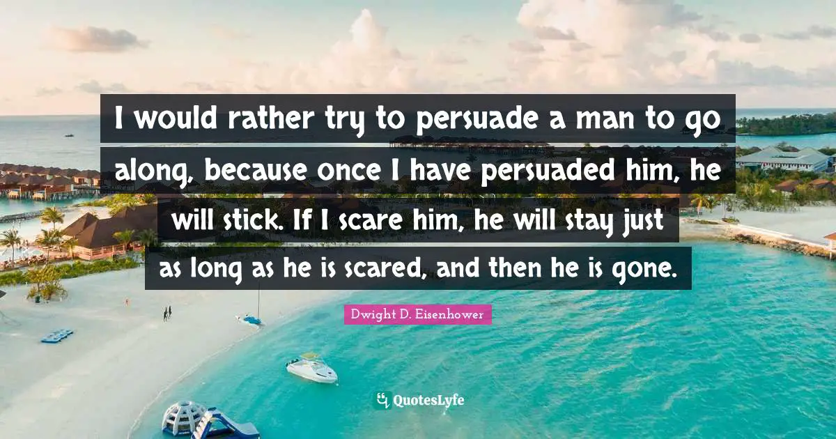 I would rather try to persuade a man to go along, because once I have persuaded him, he will stick. If I scare him, he will stay just as long as he is scared, and then he is gone.