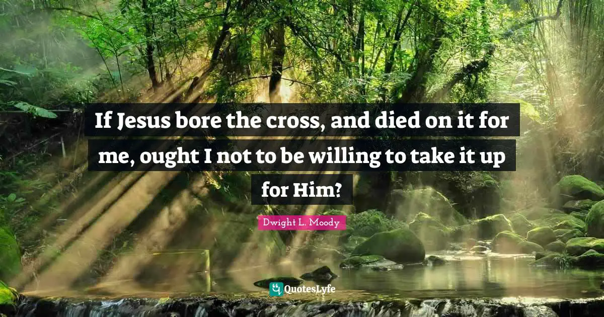 If Jesus bore the cross, and died on it for me, ought I not to be willing to take it up for Him?