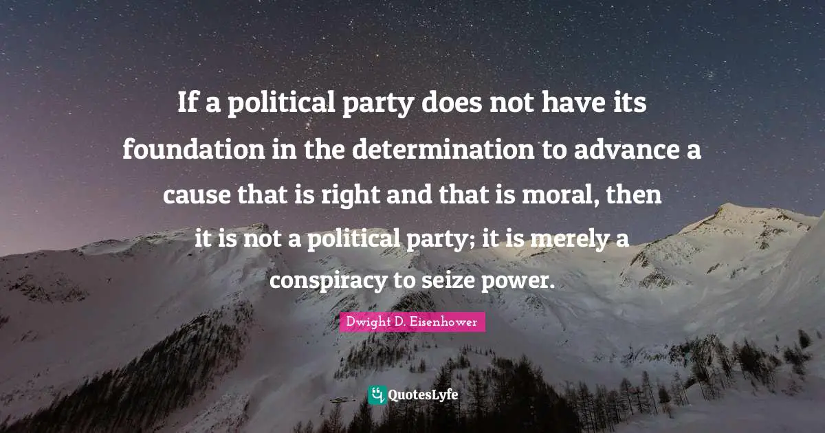 Dwight D. Eisenhower Quotes: If a political party does not have its foundation in the determination to advance a cause that is right and that is moral, then it is not a political party; it is merely a conspiracy to seize power.